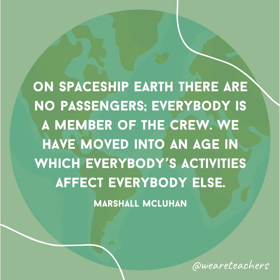 On Spaceship Earth there are no passengers; everybody is a member of the crew. We have moved into an age in which everybody's activities affect everybody else.