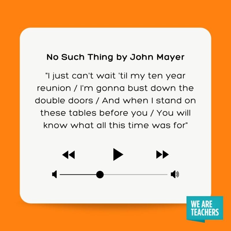 No Such Thing by John Mayer "I just can't wait 'til my ten year reunion I'm gonna bust down the double doors And when I stand on these tables before you You will know what all this time was for"